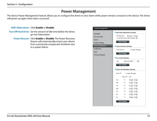 Section 4 - Configuration


                                                     Power Management
The device Power Management feature allows you to configure the drives to shut down while power remains constant to the device. The drives
will power up again when data is accessed.


   HDD Hibernation: Click Enable or Disable.
 Turn Off Hard Drive: Set the amount of idle time before the drives
                      go into hibernation.
      Power Recover: Click Enable or Disable. The Power Recovery
                     feature will automatically restart your device
                     from a previously unexpected shutdown due
                     to a power failure.




D-Link ShareCenter DNS-320 User Manual                                                                                                 72
 