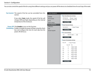 Section 4 - Configuration

You can also control the speed of the fan using three different settings and you can power off the device at scheduled times for each day of the week.



   Fan Control: The speed of the fan can be controlled from this
                section.

                 If you select Auto mode, the speed of the fan will
                 change (Off/Low/High) depending on the internal
                 temperature of the enclosure.


     Power Off Click Enable to turn on this function.
   Scheduling: Enable or disable the power off days using the check
               box and configure the time for each day that the
               power off will occur.




D-Link ShareCenter DNS-320 User Manual                                                                                                             73
 