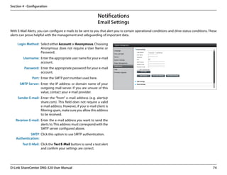 Section 4 - Configuration

                                                              Notifications
                                                              Email Settings
With E-Mail Alerts, you can configure e-mails to be sent to you that alert you to certain operational conditions and drive status conditions. These
alerts can prove helpful with the management and safeguarding of important data.

     Login Method: Select either Account or Anonymous. Choosing
                   Anonymous does not require a User Name or
                   Password.
         Username: Enter the appropriate user name for your e-mail
                   account.
         Password: Enter the appropriate password for your e-mail
                   account.
               Port: Enter the SMTP port number used here.
      SMTP Server: Enter the IP address or domain name of your
                   outgoing mail server. If you are unsure of this
                   value, contact your e-mail provider.
     Sender E-mail: Enter the “from” e-mail address (e.g. alerts@
                    share.com). This field does not require a valid
                    e-mail address. However, if your e-mail client is
                    filtering spam, make sure you allow this address
                    to be received.
   Receiver E-mail: Enter the e-mail address you want to send the
                    alerts to. This address must correspond with the
                    SMTP server configured above.
             SMTP Click this option to use SMTP authentication.
    Authentication:
        Test E-Mail: Click the Test E-Mail button to send a test alert
                     and confirm your settings are correct.




D-Link ShareCenter DNS-320 User Manual                                                                                                          74
 