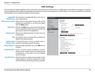 Section 4 - Configuration


                                                                 SMS Settings
    The same alerts of system conditions that can be sent to an email box can also be sent to a mobile phone or by SMS text messages. You need to
    have an agreement with a SMS service gateway that the device can then be configured to send the alerts to. The service provider then sends the
    received alerts to the configured mobiles as text messages.

         Enable SMS Check this box to enable SMS alerts to be sent to
        Notifications: your mobile phone.
SMS Service Provider: Select from the drop-down list your SMS service
                      provider you would like to use (these are added
                      with the Add button)
         Add button: Click on the Add button and enter the information
                     into the appropriate fields that your provider has
                     given you to use for the configuration.
      Delete button: Remove the selected Service Provider from the
                     configuration.
                URL: The specific service provider URL provided and
                     added in the Add procedure.
       Replace space If required by your service provider enter a
      character with: character that will be used for the space.
    Phone Number 1: Automatically populated from the Add button
                    function.
    Phone Number 2: Enter a second mobile telephone number.
                    Verify that the number input is according to the
                    configuration instructions from your Mobile
                    Service Provider.
    Test SMS button: Click this button to send a test message to your
                     mobile phone to verify the settings are correct
                     and the API URL is functioning with your provider.




    D-Link ShareCenter DNS-320 User Manual                                                                                                     75
 