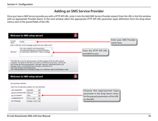 Section 4 - Configuration


                                               Adding an SMS Service Provider
Once you have a SMS Service provide you with a HTTP API URL, enter it into the Add SMS Service Provider wizard. Enter the URL in the first window
with an appropriate Provider Name. In the next window select the appropriate HTTP API URL parameter types definitions from the drop-down
menus next to the parsed fields of the URL.




                                                                                                        Enter your SMS Provider
                                                                                                        name here.


                                                                            Enter the HTTP API URL
                                                                            provided to you.




                                                                            Choose the appropriate type
                                                                            parameter in the drop-down menu
                                                                            for the parsed parameters of the URL
                                                                            on the left.




D-Link ShareCenter DNS-320 User Manual                                                                                                        76
 