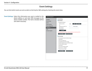 Section 4 - Configuration


                                                              Event Settings
You can limit which events are sent as alerts to the Email or SMS settings by checking the events here.



Event Settings: Select the information you want e-mailed to the
                above address or sent over SMS messages to the
                above mobile number. The items checked will be
                sent when necessary.




D-Link ShareCenter DNS-320 User Manual                                                                    77
 