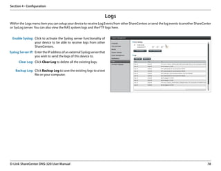 Section 4 - Configuration


                                                                       Logs
Within the Logs menu item you can setup your device to receive Log Events from other ShareCenters or send the log events to another ShareCenter
or SysLog server. You can also view the NAS system logs and the FTP logs here.


  Enable Syslog: Click to activate the Syslog server functionality of
                 your device to be able to receive logs from other
                 ShareCenters.
Syslog Server IP: Enter the IP address of an external Syslog server that
                  you wish to send the logs of this device to.
       Clear Log: Click Clear Log to delete all the existing logs.

    Backup Log: Click Backup Log to save the existing logs to a text
                file on your computer.




D-Link ShareCenter DNS-320 User Manual                                                                                                      78
 