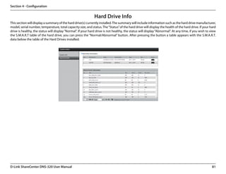 Section 4 - Configuration


                                                               Hard Drive Info
This section will display a summary of the hard drive(s) currently installed. The summary will include information such as the hard drive manufacturer,
model, serial number, temperature, total capacity size, and status. The “Status” of the hard drive will display the health of the hard drive. If your hard
drive is healthy, the status will display “Normal”. If your hard drive is not healthy, the status will display “Abnormal”. At any time, if you wish to view
the S.M.A.R.T table of the hard drive, you can press the “Normal/Abnormal” button. After pressing the button a table appears with the S.M.A.R.T.
data below the table of the Hard Drives installed.




D-Link ShareCenter DNS-320 User Manual                                                                                                                  81
 