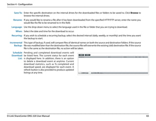 Section 4 - Configuration


      Save To: Enter the specific destination on the internal drives for the downloaded files or folders to be saved to. Click Browse to
               browse the internal drives.
      Rename: If you would like to rename a file after it has been downloaded from the specified HTTP/FTP server, enter the name you
              would like the file to be renamed to in this field.
    Language: Use the drop-down menu to select the language used in the file or folder that you are trying to download.
        When: Select the date and time for the download to occur.
    Recurring: If you wish to schedule a recurring backup, select the desired interval (daily, weekly, or monthly) and the time you want
               the backup to start.
  Incremental This type of backup, if used, will compare files of identical names on both the source and destination folders. If the source
      Backup: file was modified later than the destination file, the source file will overwrite the existing (old) destination file. If the source
              file is the same as the destination file, no action will be taken.
     Schedule Pending and completed download events will
    Download be listed here. The current status for each event
         List: is displayed here. In addition, there is an option
               to delete a download event at anytime. Current
               download statistics, such as % completed and
               download speed, are displayed for each event. A
               refresh button is also provided to produce updated
               listings at any time.




D-Link ShareCenter DNS-320 User Manual                                                                                                               83
 