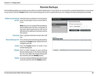 Section 4 - Configuration


                                                          Remote Backups
Remote Backups allows you to back up your device to another ShareCenter or Linux Server or vice versa from a remote ShareCenter or Linux Server
to your device. Click the Create button in the remote backups list to start a wizard where you can configure the Remote Backup functionality.



Enable remote backup Check this box to enable the remote backup
              service: server functionality to that a remote NAS or
                       Linux.

                         Note: If you are not using the Remote Backup
                         functionality leave this box unchecked so
                         that your device performance will not be
                         affected by the additional overhead used by
                         this process.
             Password: Enter a password that the remote client will
                       use.
  Remote Backups list: This is the list of remote backup jobs built by
                       pressing the Create button above the list to
                       configure each job.
                Create: Click the Create button to build a new
                        remote backup job.
               Modify: Click to make changes to your existing
                       Remote Backup jobs in the Remote Backup
                       list. You must select the remote backup job
                       first and then click the Modify button.
                Delete: To remove a Remote Backup job select the job
                        in the list and then click the Delete button.




D-Link ShareCenter DNS-320 User Manual                                                                                                      84
 