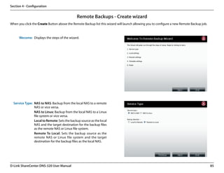 Section 4 - Configuration


                                              Remote Backups - Create wizard
When you click the Create Button above the Remote Backup list this wizard will launch allowing you to configure a new Remote Backup job.



      Wecome: Displays the steps of the wizard.




  Service Type: NAS to NAS: Backup from the local NAS to a remote
                NAS or vice versa.
                NAS to Linux: Backup from the local NAS to a Linux
                file system or vice versa.
                Local to Remote: Sets the backup source as the local
                NAS and the target destination for the backup files
                as the remote NAS or Linux file system.
                Remote To Local: Sets the backup source as the
                remote NAS or Linux file system and the target
                destination for the backup files as the local NAS.




D-Link ShareCenter DNS-320 User Manual                                                                                                     85
 