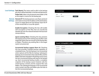 Section 4 - Configuration




Local Settings: Task (Name): The name used to refer to the backup
                job which will be listed later in the Remote Backup list.
                Folder Path: Select a local network share folder or file
                as the target or source for the backup job.
       Remote Remote IP: The backup process uses Rsync protocol
      Settings: and needs to know the IP address of the destination
                source or target device for the backup. Input the IP
                of the remote NAS or Linux file system.

                 Enable Encryption: Checking this box will enable
                 SSH encryption of the files that are transferred
                 (backed up) over the network between the local and
                 remote devices.

                 Ignore existing file(s): Checking this box prevents
                 the backup process from writing over any files in the
                 target file system that are not part of the backup files
                 or folders. Therefore any existing files in the target
                 system are preserved.

                 Incremental backup support Num (#): Checking
                 this box provides multiple backup-capability at
                 scheduled times. The first backup in an incremental
                 series captures all the files for backup. Subsequent
                 backups are incremental in that only the files and the
                 folders that have changed in the backup source since
                 the last incremental backup will need to be backed
                 up. Each incremental backup builds a complete
                 snapshot of the backup source however only the
                 initial backup contains all the original files and
                 folders. The subsequent backups in the incremental
                 series contain new files and folders plus the links to
                 the first incremental backup.

D-Link ShareCenter DNS-320 User Manual                                      86
 