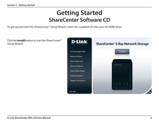 Section 2 - Getting Started


                                             Getting Started
                                      ShareCenter Software CD
To get started with the ShareCenter® Setup Wizard, insert the supplied CD into your CD-ROM drive:



Click the Install button to start the ShareCenter®
Setup Wizard.




D-Link ShareCenter DNS-320 User Manual                                                              6
 