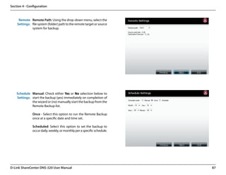 Section 4 - Configuration


     Remote Remote Path: Using the drop-down menu, select the
    Settings: file system (folder) path to the remote target or source
              system for backup.




    Schedule Manual: Check either Yes or No selection below to
    Settings: start the backup (yes) immediately on completion of
              the wizard or (no) manually start the backup from the
              Remote Backup list.

               Once - Select this option to run the Remote Backup
               once at a specific date and time set.

               Scheduled: Select this option to set the backup to
               occur daily, weekly, or monthly per a specific schedule.




D-Link ShareCenter DNS-320 User Manual                                    87
 