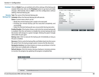 Section 4 - Configuration

   Finished: Click on Finish if you are satisfied with all the settings of the Backup job
             created. Otherwise click on the Previous button to go back and make
             changes. Alternatively click on Exit to end the configuration without
             adding a Remote Backup job.
    Remote Task: The name of the Remote Backup job.
Backups list: Schedule: When the Remote Backup job will execute.
              Status: Current status which can be
                 •	 Ready the remote backup job is ready to be executed.
                 •	 Finished the remote backup job has executed completely and
                    successfully.
                 •	 Failed the Remote backup job was unsuccessful during execution.
              Enable/Disable: If the button shows a red circle the remote backup job
              is enabled. Click the red button to disable the remote backup job and
              the button will change to a green triangle. Clicking the green triangle
              will enable the job again.
              Backup now: Click to execute the backup job immediately as long as
              the job is enabled.
              Recovery: Click to write the backup files and folders back into the source
              file system from the backup target system (reverse the file direction).
              Navigation buttons: Use these buttons to move up and down in the list
              when there are multiple jobs configured.
              Refresh Button: Click this button during a backup or recovery process
              to monitor the progress by updating the progress completed bar.




  D-Link ShareCenter DNS-320 User Manual                                                    88
 
