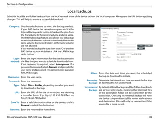 Section 4 - Configuration


                                                             Local Backups
Schedule local file and folder backups from the local network share of the device or from the local computer. Always test the URL before applying
changes. This will help to ensure a successful download.

  Category: Use the radio buttons to select the backup method.
            If your NAS device has two volumes you can click the
            Internal Backup radio button to backup the data from
            the first volume to the second volume and vice-versa.
            The Internal Backup feature also allows you to backup
            an existing folder on a volume to another folder on the
            same volume but nested folders in the same volume
            are not allowed.
            If you want to backup the data from your PC or another
            NAS device to your NAS device, click the LAN Backup
            radio button.
     Login Enter the login information for the site that contains
   Method: the files that you want to schedule downloads from.
           If no password is required, select Anonymous. If a
           password is required select Account and provide the
           user name and password. This option is only available
           for LAN Backups.                                                        When: Enter the date and time you want the scheduled
 Username: Enter the user name.                                                          backup or download to initiate.

 Password: Enter the password.                                                  Recurring Designate the interval and time you want the backup
                                                                                 Backup: or download to run unattended.
      Type: Select File or Folder, depending on what you want
            to download or backup.                                           Incremental By default all local backups and file/folder downloads
                                                                                 Backup: are in Overwrite mode, meaning that identical files
       URL: Enter the URL of the site or server you are initiating                       in the destination folder will be overwritten by the
            a transfer from. E.g. ftp://123.456.789/Test or                              source files. Checking Incremental Backup will have
            ftp://123.456.789/test.txt                                                   the device compare identical file names at the source
    Save To: Enter a valid destination drive on the device, or click                     and destination. Files will only be overwritten if the
             Browse to select the destination.                                           source file is more recent.

   Rename: Enter the renamed file name here.


D-Link ShareCenter DNS-320 User Manual                                                                                                        89
 