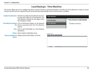 Section 4 - Configuration


                                                Local Backups - Time Machine
 This section allows the user to configure the device so that it becomes a backup destination in the Mac OS X Time Machine. In order to use this
 function, the AFP service is required. The AFP service will start automatically as soon as this function is enabled.


Enable Time Machine: Click this to enable the Time Machine function
                     to work with a MAC OS X Time Machine. The
                     Time Machine Settings list will appear when
                     this checkbox is ticked.
Time Machine Settings A list of destination folders on the Network
                  list: Shares associated with the Time Machine
                        backup.
                 New: Click to add a NAS folder as a Time Machine
                      destination.
               Delete: Click to delete a NAS folder setup.
  Remove all Network Deletes all of the NAS folders in the list.
              Shares:




 D-Link ShareCenter DNS-320 User Manual                                                                                                      90
 