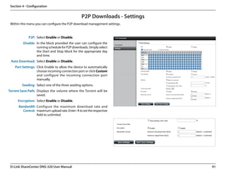 Section 4 - Configuration


                                                  P2P Downloads - Settings
 Within this menu you can configure the P2P download management settings.


             P2P: Select Enable or Disable.
         Disable: In the block provided the user can configure the
                  running schedule for P2P downloads. Simply select
                  the Start and Stop block for the appropriate day
                  and time.
 Auto Download: Select Enable or Disable.
    Port Settings: Click Enable to allow the device to automatically
                   choose incoming connection port or click Custom
                   and configure the incoming connection port
                   manually.
         Seeding: Select one of the three seeding options.
Torrent Save Path: Displays the volume where the Torrent will be
                   saved.
      Encryption: Select Enable or Disable.
      Bandwidth Configure the maximum download rate and
        Control: maximum upload rate. Enter -1 to set the respective
                 field to unlimited.




 D-Link ShareCenter DNS-320 User Manual                                      91
 
