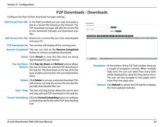 Section 4 - Configuration


                                                    P2P Downloads - Downloads
  Configure the Peer-to-Peer download manager settings.

Add Torrent from URL: In the field provided you can copy and paste a
                      link to a torrent file hosted on the Internet. The
                      P2P download manager will add the torrent file
                      to the download manager and download your
                      files.
Add Torrent from File: Browse for a torrent file you have downloaded
                       onto your PC.
  P2P Downloads list: This window will display all the running tasks.
  Remove Completed: The user can click on the Remove Completed
                    button to remove completed downloads.
                Detail: Click Detail to view the files that are being
                        downloaded for each torrent.
       Top, Up, Down, Click Top, Up, Down and Bottom buttons allows
                                                                              Navigation: At the bottom of the P2P Task window there are
              Bottom: the user to move the selected P2P download in
                                                                                          a couple of navigation controls. When multiple
                      the task list. The downloads at the top of the list
                                                                                          tasks exist, the user can select how many tasks
                      have a higher priority than the ones listed below
                                                                                          will be displayed by using the drop-down menu.
                      them.
                                                                                          The user can also navigate to next pages when
               Delete: Click Delete to remove a selected download. This                   more than one page exist.
                       will remove  not only the torrent file, but also the
                                                                                 Refresh: Click Refresh to refresh the P2P task list to display
                       partially downloaded files too.
                                                                                          the most updated statistics.
          Start / Stop: The start and stop button allows the user to start
                        and stop selected P2P downloads in the task list.
  Torrent Scheduling: Click the Torrent Scheduling button to configure
                      a scheduling rule for the select P2P downloading
                      task.




  D-Link ShareCenter DNS-320 User Manual                                                                                                    92
 