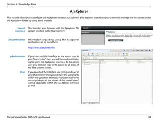 Section 5 - Knowledge Base


                                                                 AjaXplorer
This section allows you to configure the AjaXplorer function. AjaXplorer is a file explorer that allows you to remotely manage the files stored under
the AjaXplorer folder by using a web browser.


          Launch     This launches your browser with the Ajaxplorer file
        Interface:   system interface to the ShareCenter®.


 Documentation:      Information regarding using the Ajaxplorer
                     application can be found here:

                     http://www.ajaxplorer.info/


   Administrator:    If you launched the interface as the admin user in
                     your ShareCenter® then you will have administrator
                     rights within the AjaXplorer interface. As the admin
                     user you will have read write access to all areas of
                     the files systems as well.
             User:   If you launched the interface as a configured user in
                     your ShareCenter® then you will have the users rights
                     within the AjaXplorer interface. That users read/write
                     access privileges to the shares of the ShareCenter®
                     will be applicable within the AjaXplorer interface
                     as well.




D-Link ShareCenter DNS-320 User Manual                                                                                                            94
 