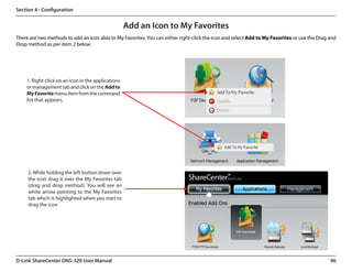 Section 4 - Configuration


                                                    Add an Icon to My Favorites
There are two methods to add an icon alias to My Favorites. You can either right-click the icon and select Add to My Favorites or use the Drag and
Drop method as per item 2 below.




    1. Right-click on an icon in the applications
    or management tab and click on the Add to
    My Favorite menu item from the command
    list that appears.




     2. While holding the left button down over
     the icon drag it over the My Favorites tab
     (drag and drop method). You will see an
     white arrow pointing to the My Favorites
     tab which is highlighted when you start to
     drag the icon




D-Link ShareCenter DNS-320 User Manual                                                                                                         96
 