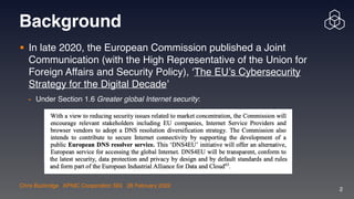 Chris Buckridge | APNIC Cooperation SIG | 28 February 2022
2
Background
• In late 2020, the European Commission published a Joint
Communication (with the High Representative of the Union for
Foreign Affairs and Security Policy), ‘The EU’s Cybersecurity
Strategy for the Digital Decade’

- Under Section 1.6 Greater global Internet security:
 