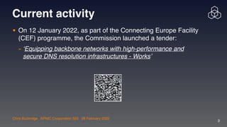 Chris Buckridge | APNIC Cooperation SIG | 28 February 2022
3
Current activity
• On 12 January 2022, as part of the Connecting Europe Facility
(CEF) programme, the Commission launched a tender:

- ‘Equipping backbone networks with high-performance and
secure DNS resolution infrastructures - Works’
 