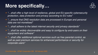 Chris Buckridge | APNIC Cooperation SIG | 28 February 2022
5
More specifically…
• “…shall offer a high level of resilience, global and EU-specific cybersecurity
protection, data protection and privacy according to EU rules”

• “…ensure that DNS resolution data are processed in Europe and personal
data are not monetised”

• “…shall adhere to the latest internet security and privacy standards”

• “…shall be widely discoverable and easy to configure by end-users on their
equipment and software"

• “…shall offer additional optional services such as free parental control, as
well as paid premium services for enhanced performance or security for
corporate users”
 