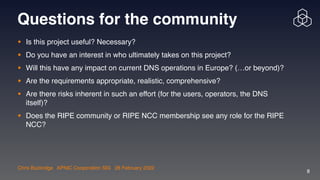 Chris Buckridge | APNIC Cooperation SIG | 28 February 2022
8
Questions for the community
• Is this project useful? Necessary?  

• Do you have an interest in who ultimately takes on this project? 

• Will this have any impact on current DNS operations in Europe? (…or beyond)?

• Are the requirements appropriate, realistic, comprehensive?

• Are there risks inherent in such an effort (for the users, operators, the DNS
itself)?

• Does the RIPE community or RIPE NCC membership see any role for the RIPE
NCC?
 