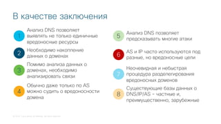 © 2018 Cisco and/or its affiliates. All rights reserved.
В качестве заключения
1
2
3
4
5
Анализ DNS позволяет
выявлять не только единичные
вредоносные ресурсы
Необходимо накопление
данных о доменах
Помимо анализа данных о
доменах, необходимо
анализировать связи
Обычно даже только по AS
можно судить о вредоносности
домена
Анализ DNS позволяет
предсказывать многие атаки
6
7
AS и IP часто используются под
разные, но вредоносные цели
Неочевидная и небыстрая
процедура разделегирования
вредоносных доменов
8
Существующие базы данных о
DNS/IP/AS – частные и,
преимущественно, зарубежные
 