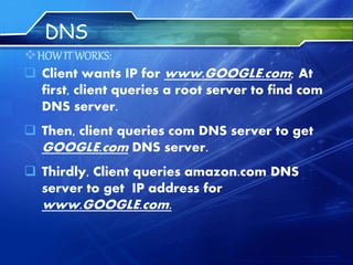 DNS
HOWIT WORKS:
 Client wants IP for www.GOOGLE.com; At
first, client queries a root server to find com
DNS server.
 Then, client queries com DNS server to get
GOOGLE.com DNS server.
 Thirdly, Client queries amazon.com DNS
server to get IP address for
www.GOOGLE.com.
 