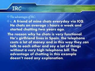 IRC
The advantages of IRC:
1. A friend of mine chats everyday via ICQ.
He chats on average 3 hours a week and
started chatting two years ago.
The reason why he chats is very functional.
He’s girlfriend lives in Spain; the telephone
costs a lot of money and in this way they can
talk to each other and say a lot of things
without a very high telephone bill. The
advantage of chatting in this example
doesn’t need any explanation.
 