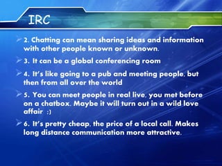 IRC
2. Chatting can mean sharing ideas and information
with other people known or unknown.
3. It can be a global conferencing room
4. It’s like going to a pub and meeting people, but
then from all over the world
5. You can meet people in real live, you met before
on a chatbox. Maybe it will turn out in a wild love
affair ;)
6. It’s pretty cheap, the price of a local call. Makes
long distance communication more attractive.
 