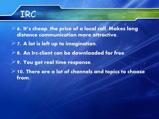 IRC
6. It’s cheap, the price of a local call. Makes long
distance communication more attractive.
7. A lot is left up to imagination.
8. An Irc-client can be downloaded for free.
9. You get real time response.
10. There are a lot of channels and topics to choose
from.
 