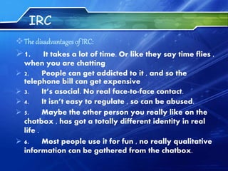 IRC
The disadvantages of IRC:
1. It takes a lot of time. Or like they say time flies ,
when you are chatting
 2. People can get addicted to it , and so the
telephone bill can get expensive
 3. It’s asocial. No real face-to-face contact.
 4. It isn’t easy to regulate , so can be abused.
 5. Maybe the other person you really like on the
chatbox , has got a totally different identity in real
life .
 6. Most people use it for fun , no really qualitative
information can be gathered from the chatbox.
 
