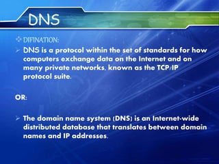 DNS
DIFINATION:
 DNS is a protocol within the set of standards for how
computers exchange data on the Internet and on
many private networks, known as the TCP/IP
protocol suite.
OR:
 The domain name system (DNS) is an Internet-wide
distributed database that translates between domain
names and IP addresses.
 
