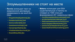 • Rovnix использует текст из
американской декларации
независимости как вход для
DGA:
• Kingwhichtotallyadminis[.]biz
• thareplunjudiciary[.]net
• townsunalienable[.]net
• taxeslawsmockhigh[.]net
• transientperfidythe[.]biz
• inhabitantslaindourmock[.]cn
• thworldthesuffer[.]biz
• Matsnu использует для DGA
существительные и глаголы из
словаря на 1300 слов для
формирования 20+ символьных фраз:
• monthboneplatereferencebreast[.]com
• accidentassistriskchallenge[.]com
• fieldcowtowelstorerecommend[.]com
• productpageprofilereactside[.]com
• pollutionboarddeallandmarch[.]com
• seasonbathrentinfluencebeing[.]com
Злоумышленники не стоят на месте
 