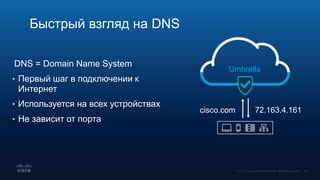 DNS = Domain Name System
• Первый шаг в подключении к
Интернет
• Используется на всех устройствах
• Не зависит от порта
Быстрый взгляд на DNS
Umbrella
cisco.com 72.163.4.161
 
