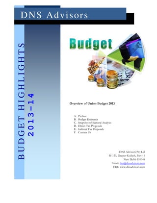 D N S Ad v i s o rs
BUDGET HIGHLIGHTS
   2013-14




                    Overview of Union Budget 2013


                      A.   Preface
                      B.   Budget Estimates
                      C.   Snapshot of Sectoral Analysis
                      D.   Direct Tax Proposals
                      E.   Indirect Tax Proposals
                      F.   Contact Us




                                                             DNS Advisors Pvt Ltd
                                                     W-123, Greater Kailash, Part-11
                                                                New Delhi-110048
                                                      Email: dns@dnsadvisors.com
                                                       URL: www.dnsadvisors.com
 