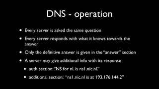 DNS - operation
•   Every server is asked the same question

•   Every server responds with what it knows towards the
    answer

•   Only the deﬁnitive answer is given in the “answer” section

•   A server may give additional info with its response

    •   auth section: “NS for nl. is ns1.nic.nl.”

    •   additional section: “ns1.nic.nl is at 193.176.144.2”
 