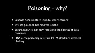 Poisoning - why?

•   Suppose Alice wants to login to secure.bank.net

•   Eve has poisoned her resolver’s cache

•   secure.bank.net may now resolve to the address of Eves
    computer

•   DNS cache poisoning results in MITM attacks or excellent
    phishing
 