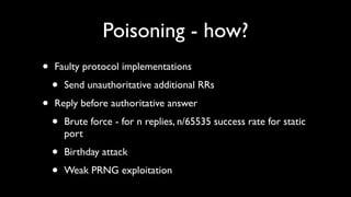 Poisoning - how?
•   Faulty protocol implementations

    •   Send unauthoritative additional RRs

•   Reply before authoritative answer

    •   Brute force - for n replies, n/65535 success rate for static
        port

    •   Birthday attack

    •   Weak PRNG exploitation
 