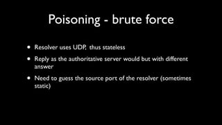 Poisoning - brute force

•   Resolver uses UDP, thus stateless

•   Reply as the authoritative server would but with different
    answer

•   Need to guess the source port of the resolver (sometimes
    static)
 