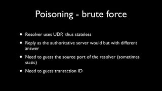 Poisoning - brute force

•   Resolver uses UDP, thus stateless

•   Reply as the authoritative server would but with different
    answer

•   Need to guess the source port of the resolver (sometimes
    static)

•   Need to guess transaction ID
 