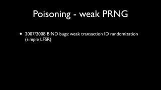 Poisoning - weak PRNG

•   2007/2008 BIND bugs: weak transaction ID randomization
    (simple LFSR)
 