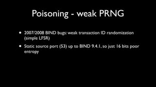 Poisoning - weak PRNG

•   2007/2008 BIND bugs: weak transaction ID randomization
    (simple LFSR)

•   Static source port (53) up to BIND 9.4.1, so just 16 bits poor
    entropy
 
