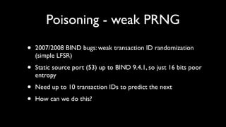 Poisoning - weak PRNG

•   2007/2008 BIND bugs: weak transaction ID randomization
    (simple LFSR)

•   Static source port (53) up to BIND 9.4.1, so just 16 bits poor
    entropy

•   Need up to 10 transaction IDs to predict the next

•   How can we do this?
 