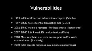 Vulnerabilities
•   1993: ‘additional’ section information accepted (Schuba)

•   1997: BIND has sequential transaction IDs (CERT)

•   2002: BIND multiple requests - birthday attack (Sacramento)

•   2007: BIND 8 & 9 weak ID randomization (Klein)

•   2008: Most resolvers use static source port and/or weak
    randomization (Kaminsky)

•   2010: pdns accepts malicious info in zones (anonymous)
 