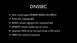 DNSSEC
•   New record types: DNSKEY, RRSIG, DS, NSEC3

•   Public key cryptography

•   RRSIG contains signature for requested data

•   DNSKEY contains public key of a zone

•   Upstream DNS server has hash of key in DS record

•   NSEC3 for denial of existence
 