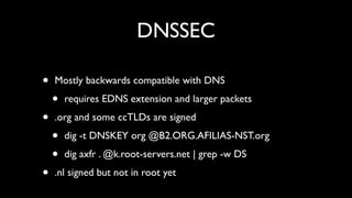 DNSSEC

•   Mostly backwards compatible with DNS

    •   requires EDNS extension and larger packets

•   .org and some ccTLDs are signed

    •   dig -t DNSKEY org @B2.ORG.AFILIAS-NST.org

    •   dig axfr . @k.root-servers.net | grep -w DS

•   .nl signed but not in root yet
 