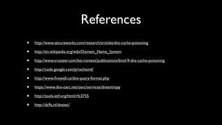 References
•   http://www.secureworks.com/research/articles/dns-cache-poisoning

•   http://en.wikipedia.org/wiki/Domain_Name_System

•   http://www.trusteer.com/list-context/publications/bind-9-dns-cache-poisoning

•   http://code.google.com/p/nschaind/

•   http://www.ﬁrewall.cx/dns-query-format.php

•   https://www.dns-oarc.net/oarc/services/dnsentropy

•   http://tools.ietf.org/html/rfc3755

•   http://ds9a.nl/dnssec/
 