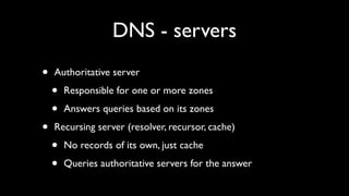 DNS - servers
•   Authoritative server

    •   Responsible for one or more zones

    •   Answers queries based on its zones

•   Recursing server (resolver, recursor, cache)

    •   No records of its own, just cache

    •   Queries authoritative servers for the answer
 