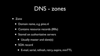 DNS - zones
•   Zone

    •   Domain name, e.g. pine.nl

    •   Contains resource records (RRs)

    •   Stored on authoritative servers

        •   Usually master and slave(s)

    •   SOA record

        •   E-mail, serial, refresh, retry, expire, minTTL
 
