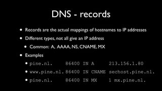 DNS - records
•   Records are the actual mappings of hostnames to IP addresses

•   Different types, not all give an IP address

    •   Common: A, AAAA, NS, CNAME, MX

•   Examples
    • pine.nl.     86400           IN A           213.156.1.80
    • www.pine.nl. 86400           IN CNAME sechost.pine.nl.
    • pine.nl.     86400           IN MX          1 mx.pine.nl.
 